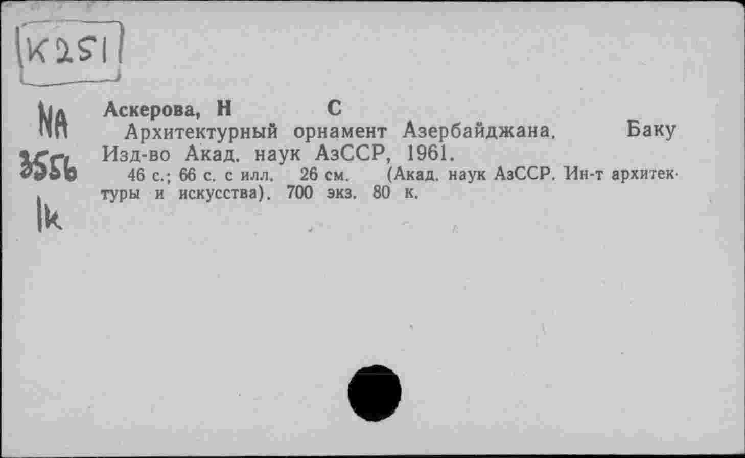 ﻿Iküsï!
Na
lu
Аскерова, H	С
Архитектурный орнамент Азербайджана. Баку Изд-во Акад, наук АзССР, 1961.
46 с.; 66 с. с илл. 26 см. (Акад, наук АзССР. Ин-т архитектуры и искусства). 700 экз. 80 к.